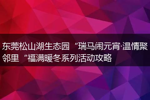 东莞松山湖生态园“瑞马闹元宵·温情聚邻里“福满暖冬系列活动攻略