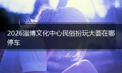 2026淄博文化中心民俗扮玩大荟在哪停车