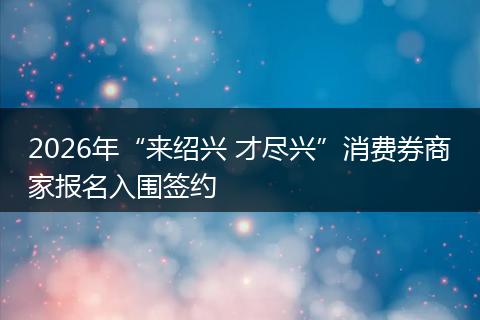 2026年“来绍兴 才尽兴”消费券商家报名入围签约