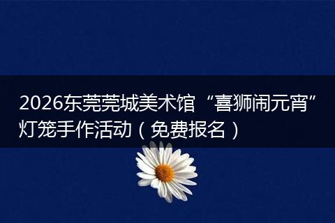 2026东莞莞城美术馆“喜狮闹元宵”灯笼手作活动（免费报名）
