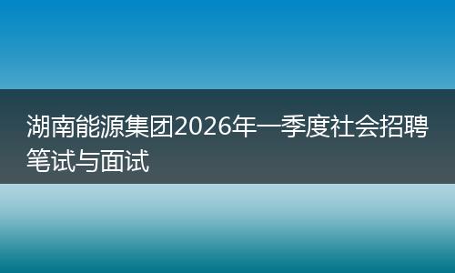 湖南能源集团2026年一季度社会招聘笔试与面试