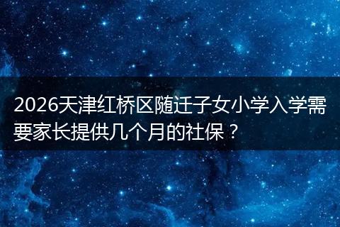 2026天津红桥区随迁子女小学入学需要家长提供几个月的社保？