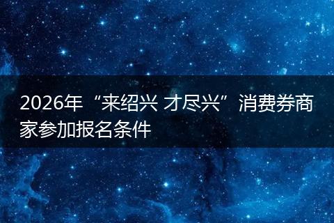 2026年“来绍兴 才尽兴”消费券商家参加报名条件