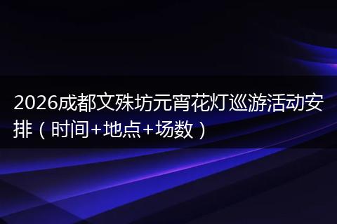 2026成都文殊坊元宵花灯巡游活动安排（时间+地点+场数）