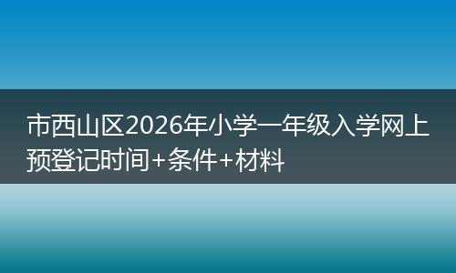 市西山区2026年小学一年级入学网上预登记时间+条件+材料