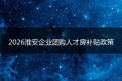 2026淮安企业团购人才房补贴政策