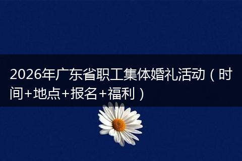 2026年广东省职工集体婚礼活动（时间+地点+报名+福利）