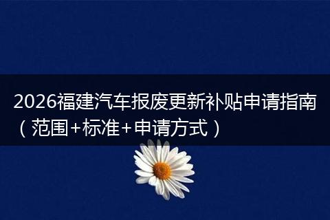 2026福建汽车报废更新补贴申请指南（范围+标准+申请方式）