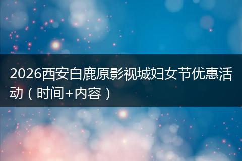 2026西安白鹿原影视城妇女节优惠活动（时间+内容）