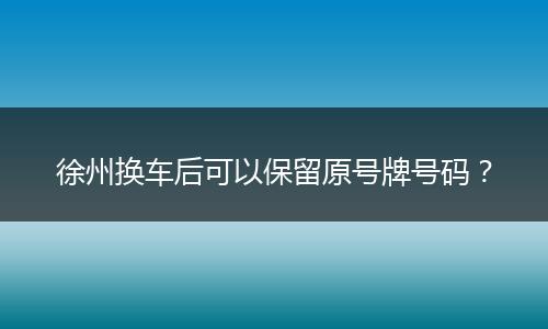 徐州换车后可以保留原号牌号码？