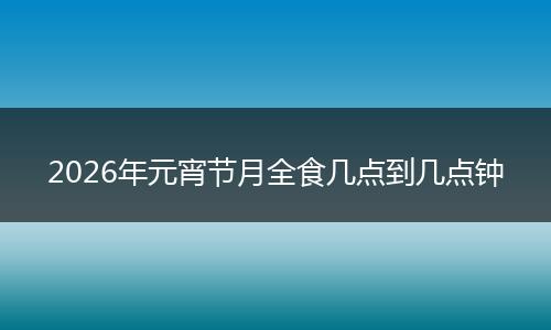 2026年元宵节月全食几点到几点钟