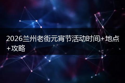2026兰州老街元宵节活动时间+地点+攻略