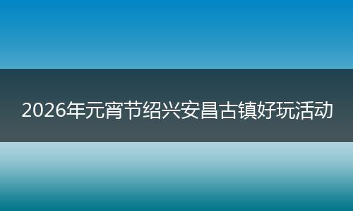 2026年元宵节绍兴安昌古镇好玩活动
