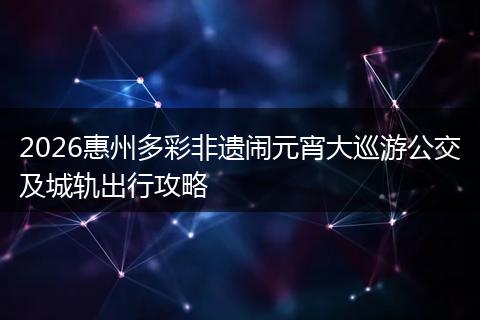 2026惠州多彩非遗闹元宵大巡游公交及城轨出行攻略