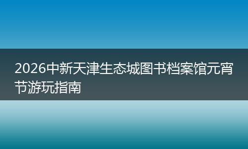 2026中新天津生态城图书档案馆元宵节游玩指南