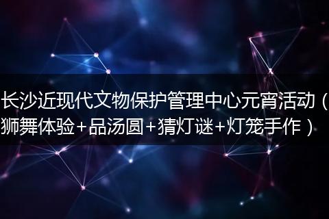 长沙近现代文物保护管理中心元宵活动（狮舞体验+品汤圆+猜灯谜+灯笼手作）