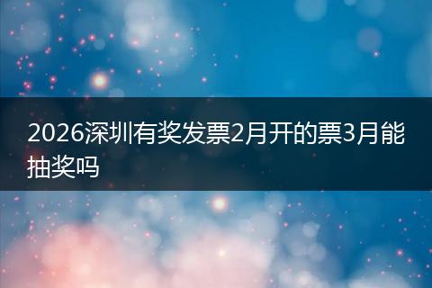 2026深圳有奖发票2月开的票3月能抽奖吗