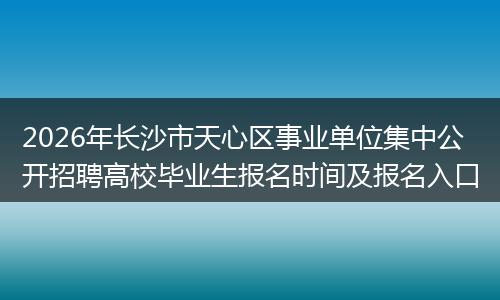 2026年长沙市天心区事业单位集中公开招聘高校毕业生报名时间及报名入口