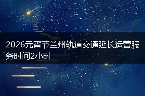 2026元宵节兰州轨道交通延长运营服务时间2小时