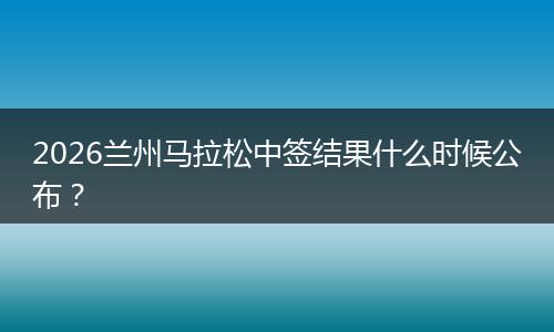 2026兰州马拉松中签结果什么时候公布？