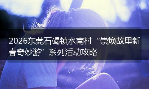 2026东莞石碣镇水南村“崇焕故里新春奇妙游”系列活动攻略