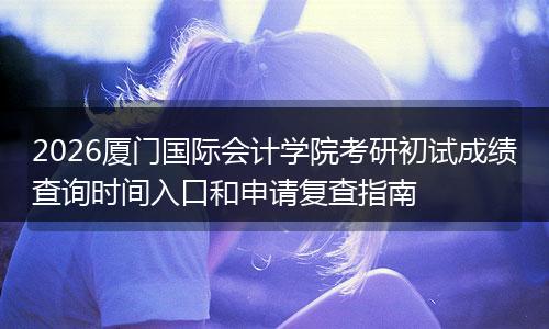 2026厦门国际会计学院考研初试成绩查询时间入口和申请复查指南