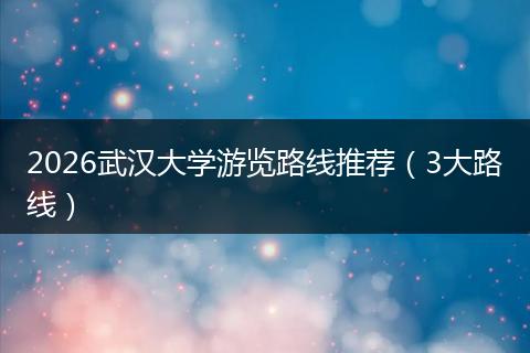 2026武汉大学游览路线推荐（3大路线）