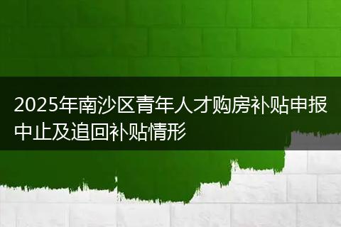 2025年南沙区青年人才购房补贴申报中止及追回补贴情形