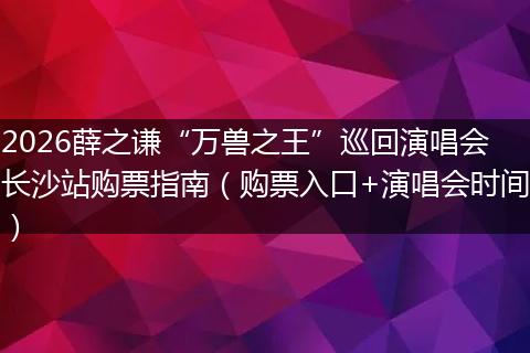 2026薛之谦“万兽之王”巡回演唱会长沙站购票指南（购票入口+演唱会时间）