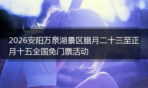 2026安阳万泉湖景区腊月二十三至正月十五全国免门票活动