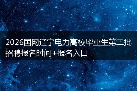 2026国网辽宁电力高校毕业生第二批招聘报名时间+报名入口