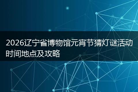 2026辽宁省博物馆元宵节猜灯谜活动时间地点及攻略