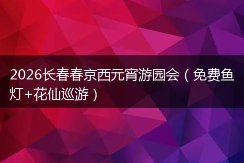 2026长春春京西元宵游园会（免费鱼灯+花仙巡游）