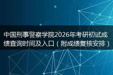 中国刑事警察学院2026年考研初试成绩查询时间及入口（附成绩复核安排）