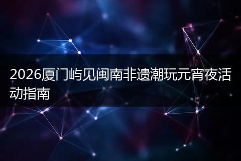 2026厦门屿见闽南非遗潮玩元宵夜活动指南