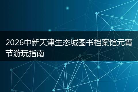 2026中新天津生态城图书档案馆元宵节游玩指南