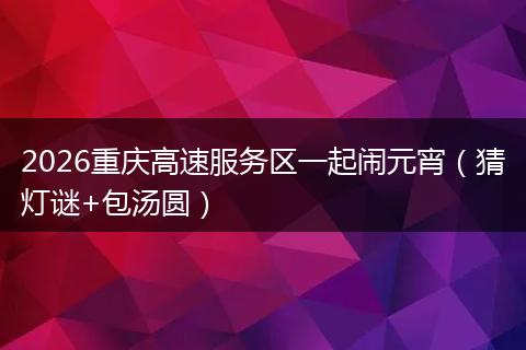 2026重庆高速服务区一起闹元宵（猜灯谜+包汤圆）