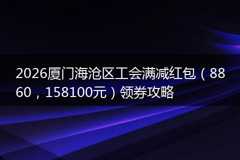 2026厦门海沧区工会满减红包（8860，158100元）领券攻略