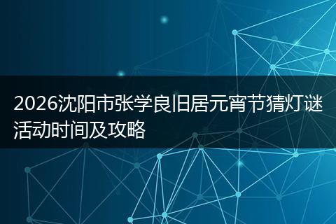 2026沈阳市张学良旧居元宵节猜灯谜活动时间及攻略