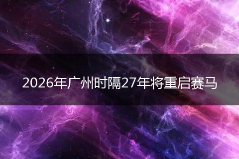 2026年广州时隔27年将重启赛马