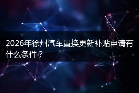 2026年徐州汽车置换更新补贴申请有什么条件？