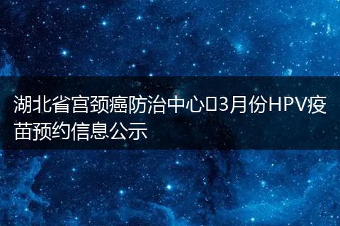 湖北省宫颈癌防治中心​3月份HPV疫苗预约信息公示