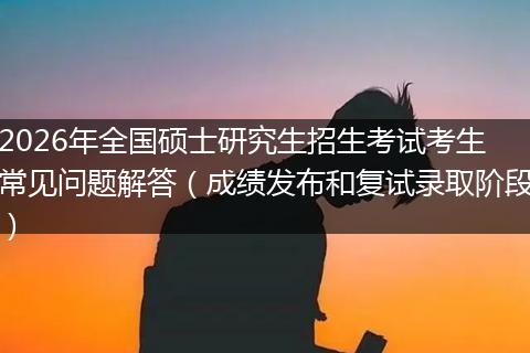 2026年全国硕士研究生招生考试考生常见问题解答（成绩发布和复试录取阶段）
