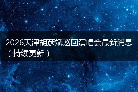 2026天津胡彦斌巡回演唱会最新消息（持续更新）