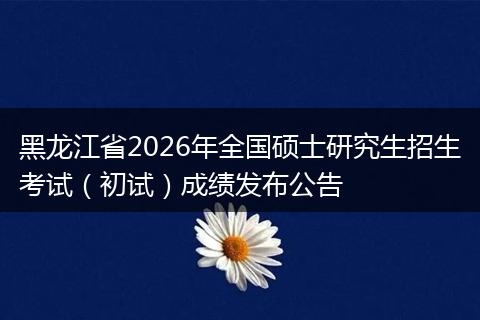 黑龙江省2026年全国硕士研究生招生考试（初试）成绩发布公告