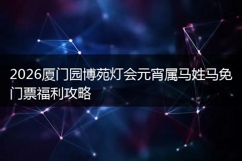 2026厦门园博苑灯会元宵属马姓马免门票福利攻略