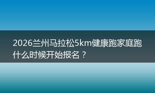 2026兰州马拉松5km健康跑家庭跑什么时候开始报名？