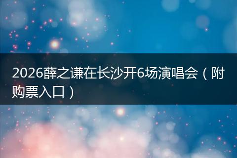 2026薛之谦在长沙开6场演唱会（附购票入口）