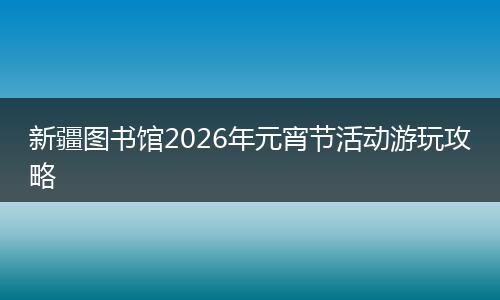 新疆图书馆2026年元宵节活动游玩攻略