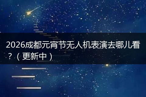 2026成都元宵节无人机表演去哪儿看？（更新中）